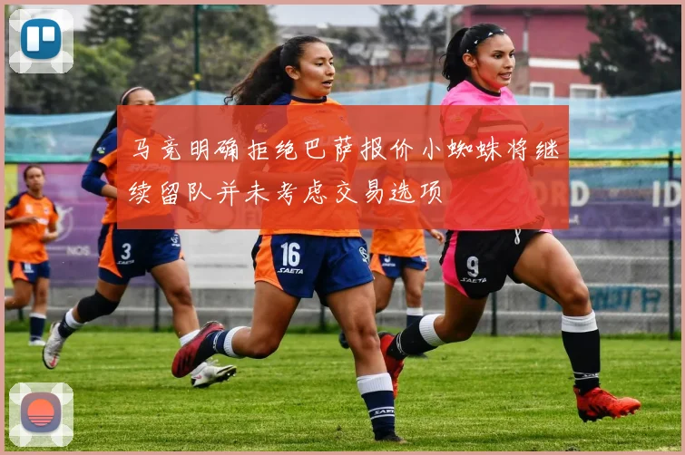 马竞明确拒绝巴萨报价小蜘蛛将继续留队并未考虑交易选项