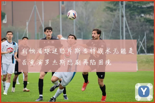 利物浦球迷怒斥斯洛特战术无能是否重演罗杰斯悲剧再陷困境