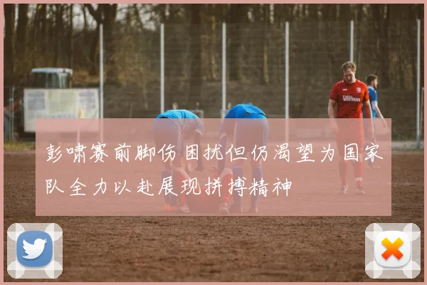 彭啸赛前脚伤困扰但仍渴望为国家队全力以赴展现拼搏精神