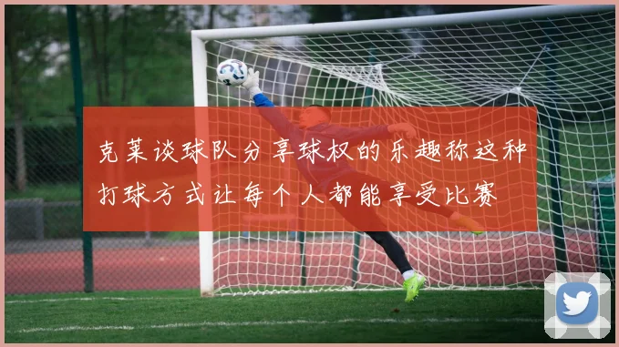 克莱谈球队分享球权的乐趣称这种打球方式让每个人都能享受比赛