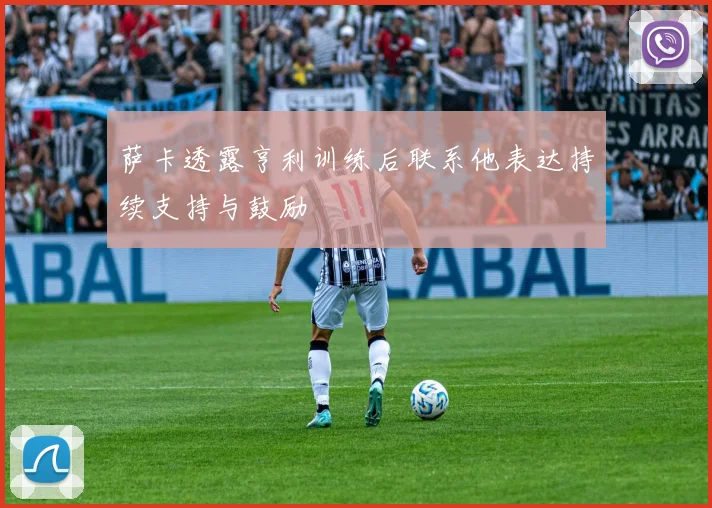 萨卡透露亨利训练后联系他表达持续支持与鼓励