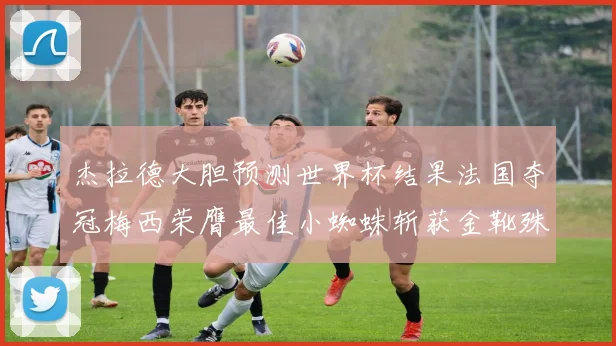 杰拉德大胆预测世界杯结果法国夺冠梅西荣膺最佳小蜘蛛斩获金靴殊荣