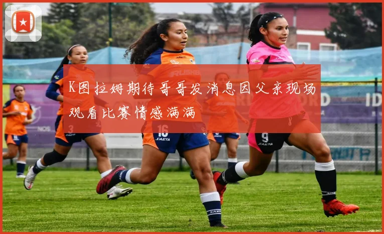 K图拉姆期待哥哥发消息因父亲现场观看比赛情感满满