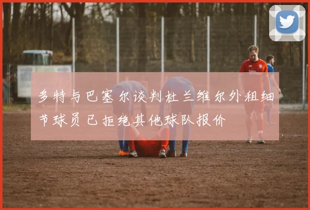 多特与巴塞尔谈判杜兰维尔外租细节球员已拒绝其他球队报价