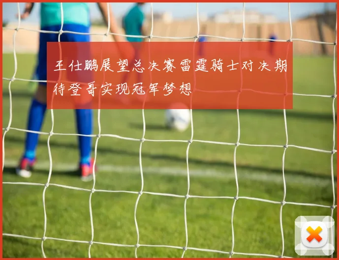 王仕鹏展望总决赛雷霆骑士对决期待登哥实现冠军梦想