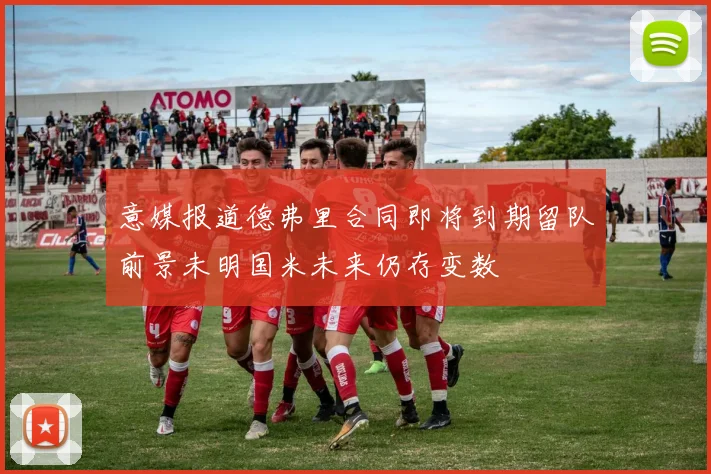 意媒报道德弗里合同即将到期留队前景未明国米未来仍存变数