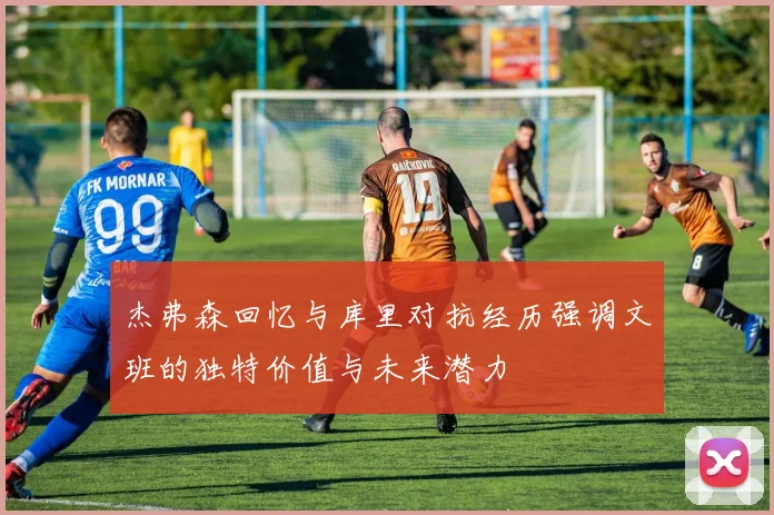 杰弗森回忆与库里对抗经历强调文班的独特价值与未来潜力