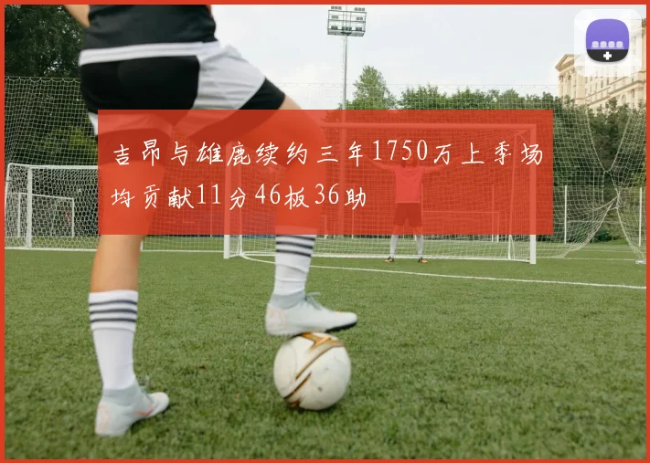吉昂与雄鹿续约三年1750万上季场均贡献11分46板36助