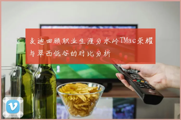 麦迪回顾职业生涯分水岭TMac荣耀与翠西低谷的对比分析