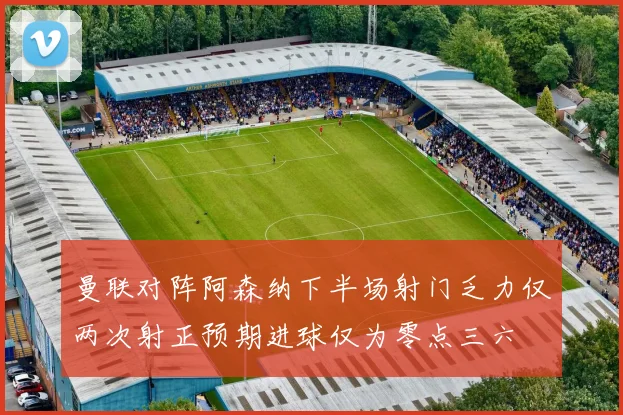 曼联对阵阿森纳下半场射门乏力仅两次射正预期进球仅为零点三六