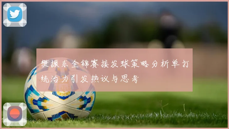 樊振东全锦赛接发球策略分析单打统治力引发热议与思考