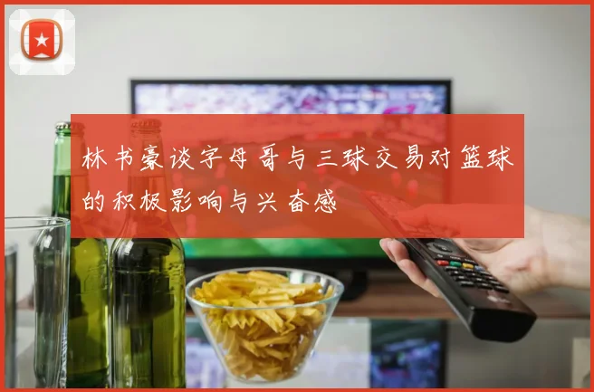 林书豪谈字母哥与三球交易对篮球的积极影响与兴奋感