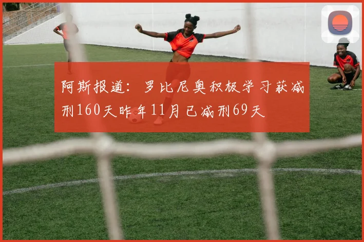 阿斯报道：罗比尼奥积极学习获减刑160天昨年11月已减刑69天