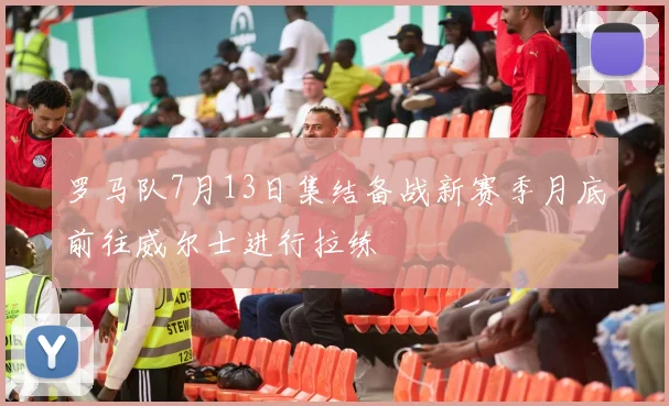 罗马队7月13日集结备战新赛季月底前往威尔士进行拉练