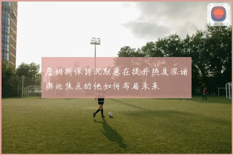 詹姆斯保持沉默意在提升热度深谙舆论焦点的他如何布局未来
