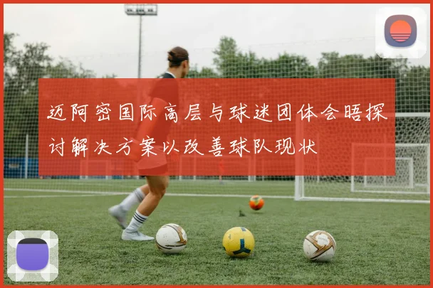 迈阿密国际高层与球迷团体会晤探讨解决方案以改善球队现状