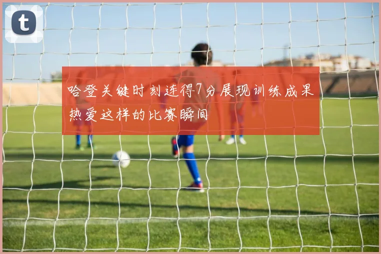 哈登关键时刻连得7分展现训练成果热爱这样的比赛瞬间