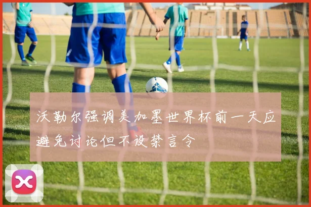 沃勒尔强调美加墨世界杯前一天应避免讨论但不设禁言令