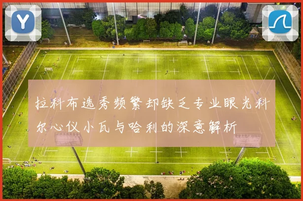 拉科布选秀频繁却缺乏专业眼光科尔心仪小瓦与哈利的深意解析