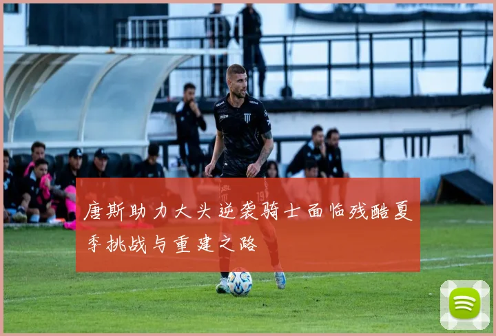 唐斯助力大头逆袭骑士面临残酷夏季挑战与重建之路